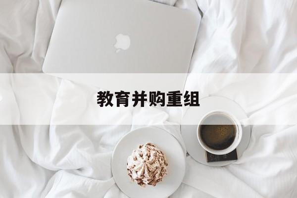 阿图什市教育并购重组(近年并购重组经典案例)